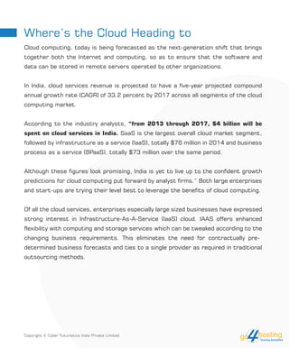Where’s the Cloud Heading to
Cloud computing, today is being forecasted as the next-generation shift that brings
together both the Internet and computing, so as to ensure that the software and
data can be stored in remote servers operated by other organizations.
In India, cloud services revenue is projected to have a five-year projected compound
annual growth rate (CAGR) of 33.2 percent by 2017 across all segments of the cloud
computing market.
According to the industry analysts, “from 2013 through 2017, $4 billion will be
spent on cloud services in India. SaaS is the largest overall cloud market segment,
followed by infrastructure as a service (IaaS), totally $76 million in 2014 and business
process as a service (BPaaS), totally $73 million over the same period.
Although these figures look promising, India is yet to live up to the confident growth
predictions for cloud computing put forward by analyst firms.” Both large enterprises
and start-ups are trying their level best to leverage the benefits of cloud computing.
Of all the cloud services, enterprises especially large sized businesses have expressed
strong interest in Infrastructure-As-A-Service (IaaS) cloud. IAAS offers enhanced
flexibility with computing and storage services which can be tweaked according to the
changing business requirements. This eliminates the need for contractually pre-
determined business forecasts and ties to a single provider as required in traditional
outsourcing methods.
Copyright © Cyber Futuristics India Private Limited.
 