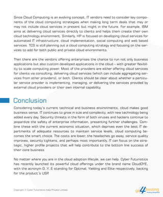 Conclusion
Since Cloud Computing is an evolving concept, IT vendors need to consider key compo-
nents of the cloud computing strategies when making long term deals that may or
may not include cloud services in present but might in the future. For example, IBM
aims at delivering cloud services directly to clients and helps them create their own
cloud technology environment. Similarly, HP is focused on developing cloud services for
automated IT infrastructure, cloud implementation, social computing and web based
services. TCS is still planning out a cloud computing strategy and focusing on the ser-
vices to add for both public and private cloud environments.
Then there are the vendors offering enterprises the chance to run not only business
applications but also custom developed applications in the cloud – with greater flexibil-
ity to scale computing power. Most of the providers are either offering cloud services
for clients via consulting, delivering cloud services (which can include aggregating ser-
vices from other providers), or both. Clients should be clear about whether a particu-
lar service provider is implementing, managing, or delivering the services provided by
external cloud providers or their own internal capability.
Considering today’s current technical and business environments, cloud makes good
business sense. IT continues to grow in size and complexity, with new technology being
added every day. Security threats in the form of both viruses and hackers continue to
jeopardize the safety of enterprise information, presenting further challenges. Com-
bine these with the current economic situation, which deprives even the best IT de-
partments of adequate resources to maintain service levels, cloud computing be-
comes the smart choice. The costs are lower, the headaches go away, service quality
improves, security tightens, and perhaps most importantly, IT can focus on the stra-
tegic, higher profile projects that will help contribute to the bottom line success of
their core business
No matter where you are in the cloud adoption lifecyle, we can help. Cyber Futuristics
has recently launched its powerful cloud offerings under the brand name CloudOYE,
with the acronym O..Y..E standing for Optimal, Yielding and Elite respectively, backing
for the product’s USP.
Copyright © Cyber Futuristics India Private Limited.
 