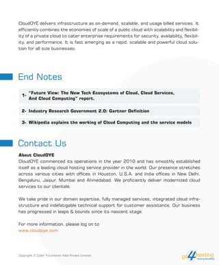 CloudOYE delivers infrastructure as on-demand, scalable, and usage billed services. It
efficiently combines the economies of scale of a public cloud with scalability and flexibil-
ity of a private cloud to cater enterprise requirements for security, availability, flexibil-
ity, and performance. It is fast emerging as a rapid, scalable and powerful cloud solu-
tion for all size businesses.
About CloudOYE
CloudOYE commenced its operations in the year 2010 and has smoothly established
itself as a leading cloud hosting service provider in the world. Our presence stretches
across various cities with offices in Houston, U.S.A. and India offices in New Delhi,
Bengaluru, Jaipur, Mumbai and Ahmedabad. We proficiently deliver modernized cloud
services to our clientele.
We take pride in our domain expertise, fully managed services, integrated cloud infra-
structure and indefatigable technical support for customer assistance. Our business
has progressed in leaps & bounds since its nascent stage.
For more information, please log on to
www.cloudoye.com
End Notes
Contact Us
“Future View: The New Tech Ecosystems of Cloud, Cloud Services,
And Cloud Computing” report.
Industry Research Government 2.0: Gartner Definition
Wikipedia explains the working of Cloud Computing and the service models
1-
2-
3-
Copyright © Cyber Futuristics India Private Limited.
 