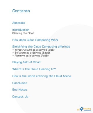 Contents
Abstract
Introduction
Clearing the Cloud
How does Cloud Computing Work
Simplifying the Cloud Computing offerings
• Infrastructure as a service (IaaS)
• Software as a Service (SaaS)
• Platform as a service (PaaS)
Playing field of Cloud
Where’s the Cloud Heading to?
How’s the world entering the Cloud Arena
Conclusion
End Notes
Contact Us
 