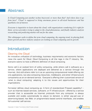 Abstract
Introduction
Clearing the Cloud
An innovative unification of technology, business requirements and economic factors
raise the spark for Cloud. Cloud Computing is all the rage in the IT industry. Yet,
everyone seems to have a different definition of cloud computing.
Some call it an evolved form of utility computing, while others call it software as a
service, where applications are deployed and delivered as a service through the
Internet. And still others refer to it as an upcoming computational model offering not
only applications, but also computing resources, middleware, and other infrastructure
components as an on-demand service. Everyone’s offering their customized version of
‘what is cloud computing’ adapting it to the issues and opportunities for their
organizations.
Forrester defines cloud computing as: A form of standardized IT-based capability1 -
such as Internet-based services, software, or IT infrastructure - offered by a service
provider that is accessible via Internet protocols from any computer, is always
available and scales automatically to adjust to demand, is either pay-per-use or
advertising-based, has Web- or programmatic-based control interfaces, and enables
full customer self-service.
Is Cloud Computing just another techno buzzword, or more than that? And where does it go
from here? ‘Cloud’ is supposed to bring enormous power to all-sized businesses and has
sparkled a lot of interest.
Everyone is inquisitive to learn about the cloud; with organizations wondering if it’s right for
them; service providers trying to adapt to the cloud phenomena; and finally industry analysts
researching and predicting market roll out for the same.
This whitepaper seeks to define the term cloud computing, the ongoing trend, its playing field,
future growth and how industry analysts are looking at cloud computing and its growth.
Copyright © Cyber Futuristics India Private Limited.
 