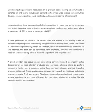 Cloud computing provisions resources on a granular basis, leading to a multitude of
benefits for end users, including on-demand self-service, wide access across multiple
devices, resource pooling, rapid elasticity and service metering efficiencies.3
Understanding a linear perspective of cloud computing, it refers to a server or servers
connected through a communication network such as the Internet, an intranet, a local
area network (LAN) or wide area network (WAN).
A user permitted to access the server uses the server’s processing power to
perform computing tasks like running an application or storing data. Since the server
is the source of processing power for the task, and is also connected to a network via
the Internet, the task can be performed from anywhere, anytime. This eliminates a
need for the user to log on to a machine to perform the required task.
A cloud provider has actual energy consuming servers (located at a facility called
datacenters) to host clients’ products and services, allowing client to perform
computing tasks ‘as a service’, using Internet technologies, without installing
anything at his end. These products and services can range from hosting a website to
hosting complete IT infrastructure. Cloud computing relies on sharing of resources to
achieve consistency and cost efficiency for the client, similar to a utility (like the
electricity grid) over a network.
Copyright © Cyber Futuristics India Private Limited.
 