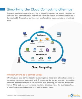 Infrastructure as a service (IaaS)
Simplifying the Cloud Computing offerings
The services offered under the umbrella of ‘Cloud Computing’ are broadly classified as
Software as a Service (SaaS), Platform as a Service (PaaS), and Infrastructure as a
Service (IaaS). These cloud services may be offered in a public, private or hybrid net-
work.
Infrastructure as a Service (IaaS) is a growing cloud model that allows businesses to
outsource computing equipment and IT resources like server, storage, networking
hardware and services such as virtualization, load balancing and content delivery net-
works. While IaaS provider owns and maintains the equipment, the businesses lease
in specific services they require, on a "pay as you go" basis.
Copyright © Cyber Futuristics India Private Limited.
 