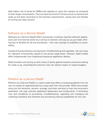 Software as a Service (SaaS)
Software as a Service (SaaS) offers businesses to access required software applica-
tions over the Internet either as a service on demand, with pay as you go model, offer-
ing host of benefits for all size businesses - from cost savings to scalability to acces-
sibility.
Instead of buying software and paying for troubleshooting and upgrades, the user pays
for software incrementally, based on the actual usage levels. However, SaaS models
differ fundamentally from traditional enterprise application delivery.
SaaS providers are coming up with a bevy of wares geared towards customers looking
for ready to go, preconfigured solutions that can reduce impact on capital budgets.
Platform as a service (PaaS)
Platform as a Service (PaaS) is a cloud model that offers a computing platform for the
user to create an application/service using tools from the provider. While the provider
rents out the networks, servers, storage, and other services to host the consumer's
application, the user controls application deployment and configuration. It eliminates
cost and complexity of purchasing, troubleshooting, upgrading and managing the
underlying hardware and software and provisioning hosting capabilities for the user.
IaaS makes a lot of sense for SMBs that operate on razor thin margins as compared
to their larger counterparts. They can have the entire IT infrastructure on demand and
scale up and down according to the business requirements, saving cost and hassles
of running own data centers.
Copyright © Cyber Futuristics India Private Limited.
 