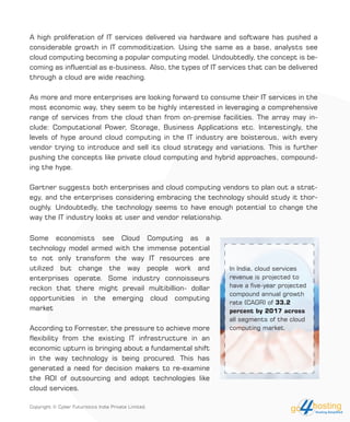A high proliferation of IT services delivered via hardware and software has pushed a
considerable growth in IT commoditization. Using the same as a base, analysts see
cloud computing becoming a popular computing model. Undoubtedly, the concept is be-
coming as influential as e-business. Also, the types of IT services that can be delivered
through a cloud are wide reaching.
As more and more enterprises are looking forward to consume their IT services in the
most economic way, they seem to be highly interested in leveraging a comprehensive
range of services from the cloud than from on-premise facilities. The array may in-
clude: Computational Power, Storage, Business Applications etc. Interestingly, the
levels of hype around cloud computing in the IT industry are boisterous, with every
vendor trying to introduce and sell its cloud strategy and variations. This is further
pushing the concepts like private cloud computing and hybrid approaches, compound-
ing the hype.
Gartner suggests both enterprises and cloud computing vendors to plan out a strat-
egy, and the enterprises considering embracing the technology should study it thor-
oughly. Undoubtedly, the technology seems to have enough potential to change the
way the IT industry looks at user and vendor relationship.
Some economists see Cloud Computing as a
technology model armed with the immense potential
to not only transform the way IT resources are
utilized but change the way people work and
enterprises operate. Some industry connoisseurs
reckon that there might prevail multibillion- dollar
opportunities in the emerging cloud computing
market
According to Forrester, the pressure to achieve more
flexibility from the existing IT infrastructure in an
economic upturn is bringing about a fundamental shift
in the way technology is being procured. This has
generated a need for decision makers to re-examine
the ROI of outsourcing and adopt technologies like
cloud services.
In India, cloud services
revenue is projected to
have a five-year projected
compound annual growth
rate (CAGR) of 33.2
percent by 2017 across
all segments of the cloud
computing market.
Copyright © Cyber Futuristics India Private Limited.
 