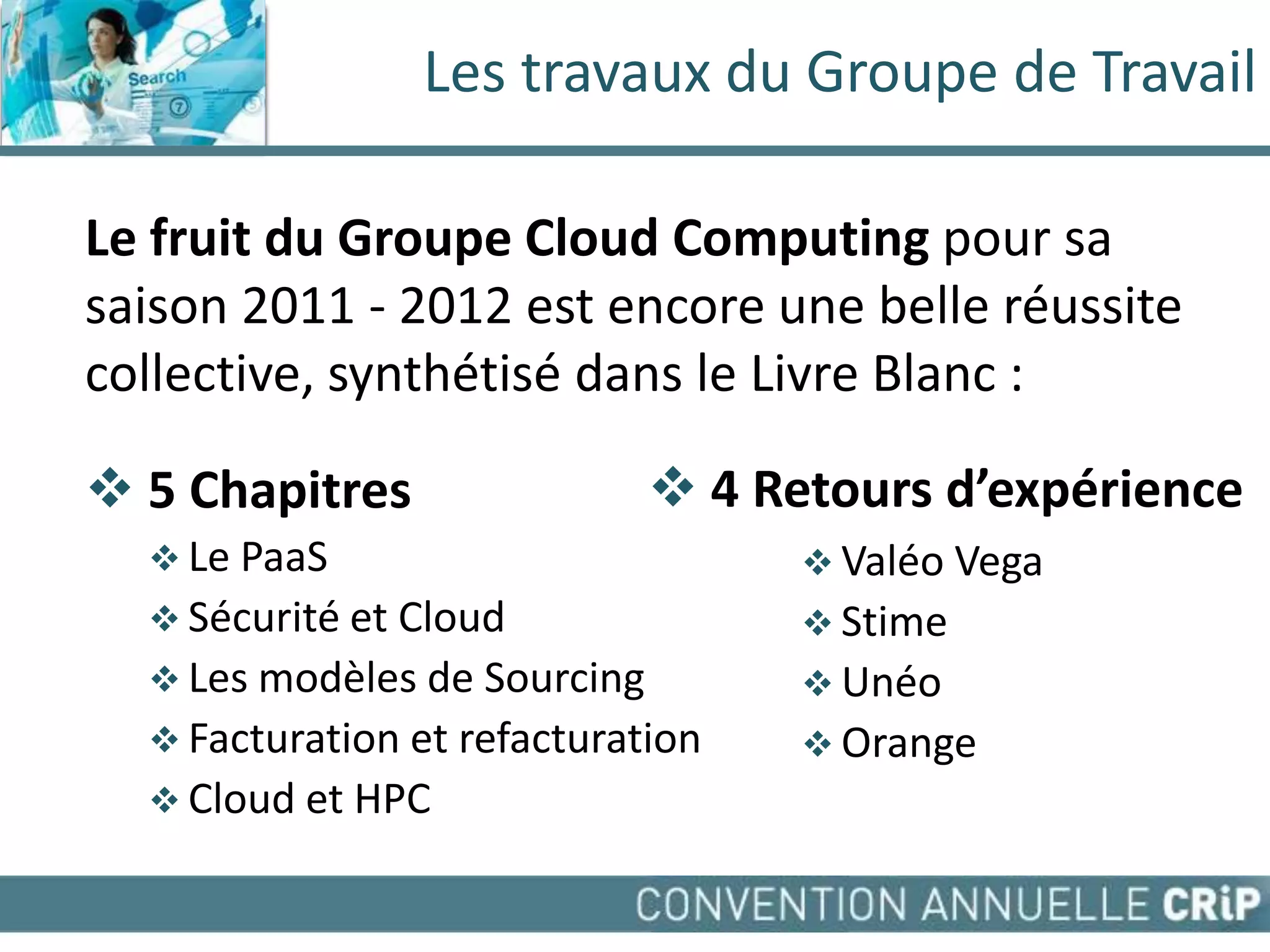 Les travaux du Groupe de Travail

Le fruit du Groupe Cloud Computing pour sa
saison 2011 - 2012 est encore une belle réussite
collective, synthétisé dans le Livre Blanc :

 5 Chapitres                  4 Retours d’expérience
   Le PaaS                          Valéo Vega
   Sécurité et Cloud                Stime
   Les modèles de Sourcing          Unéo
   Facturation et refacturation     Orange
   Cloud et HPC
 