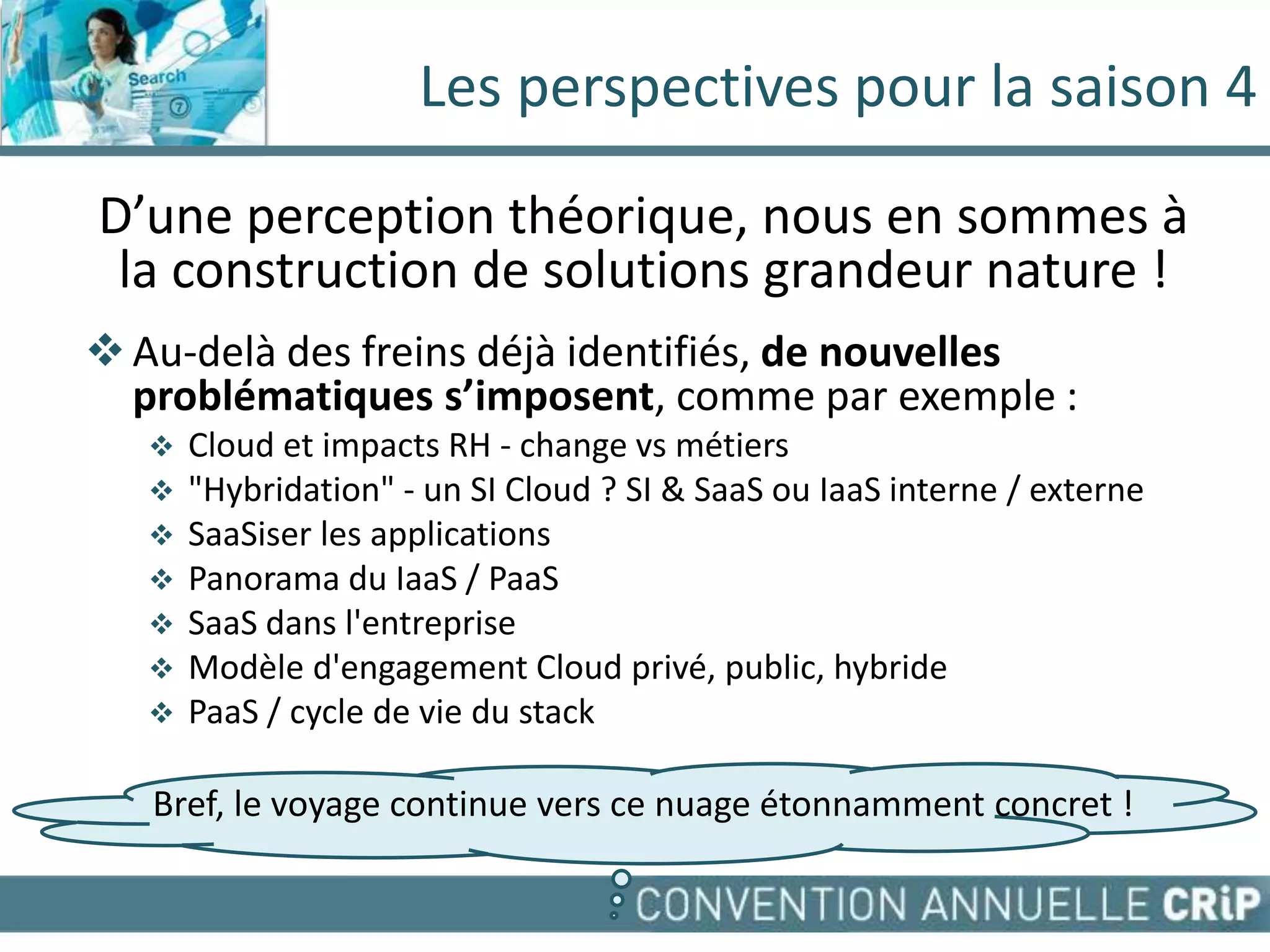 Les perspectives pour la saison 4

D’une perception théorique, nous en sommes à
 la construction de solutions grandeur nature !
 Au-delà des freins déjà identifiés, de nouvelles
  problématiques s’imposent, comme par exemple :
      Cloud et impacts RH - change vs métiers
      "Hybridation" - un SI Cloud ? SI & SaaS ou IaaS interne / externe
      SaaSiser les applications
      Panorama du IaaS / PaaS
      SaaS dans l'entreprise
      Modèle d'engagement Cloud privé, public, hybride
      PaaS / cycle de vie du stack

   Bref, le voyage continue vers ce nuage étonnamment concret !
 
