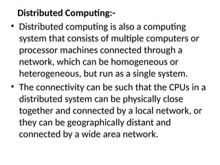 Distributed Computing:-
• Distributed computing is also a computing
system that consists of multiple computers or
processor machines connected through a
network, which can be homogeneous or
heterogeneous, but run as a single system.
• The connectivity can be such that the CPUs in a
distributed system can be physically close
together and connected by a local network, or
they can be geographically distant and
connected by a wide area network.
 