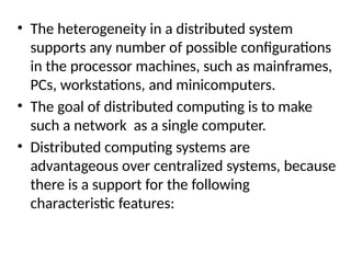 • The heterogeneity in a distributed system
supports any number of possible configurations
in the processor machines, such as mainframes,
PCs, workstations, and minicomputers.
• The goal of distributed computing is to make
such a network as a single computer.
• Distributed computing systems are
advantageous over centralized systems, because
there is a support for the following
characteristic features:
 