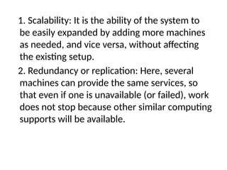 1. Scalability: It is the ability of the system to
be easily expanded by adding more machines
as needed, and vice versa, without affecting
the existing setup.
2. Redundancy or replication: Here, several
machines can provide the same services, so
that even if one is unavailable (or failed), work
does not stop because other similar computing
supports will be available.
 