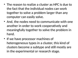• The reason to realize a cluster as HPC is due to
the fact that the individual nodes can work
together to solve a problem larger than any
computer can easily solve.
• And, the nodes need to communicate with one
another in order to work cooperatively and
meaningfully together to solve the problem in
hand.
• If we have processor machines of
heterogeneous types in a cluster, this kind of
clusters become a subtype and still mostly are
in the experimental or research stage.
 