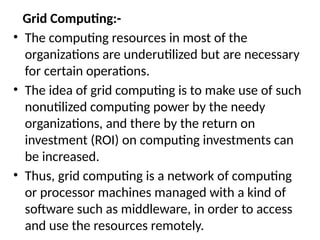 Grid Computing:-
• The computing resources in most of the
organizations are underutilized but are necessary
for certain operations.
• The idea of grid computing is to make use of such
nonutilized computing power by the needy
organizations, and there by the return on
investment (ROI) on computing investments can
be increased.
• Thus, grid computing is a network of computing
or processor machines managed with a kind of
software such as middleware, in order to access
and use the resources remotely.
 