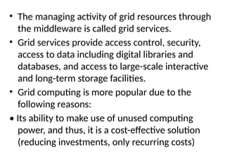 • The managing activity of grid resources through
the middleware is called grid services.
• Grid services provide access control, security,
access to data including digital libraries and
databases, and access to large-scale interactive
and long-term storage facilities.
• Grid computing is more popular due to the
following reasons:
• Its ability to make use of unused computing
power, and thus, it is a cost-effective solution
(reducing investments, only recurring costs)
 
