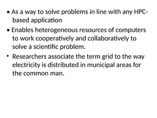 • As a way to solve problems in line with any HPC-
based application
• Enables heterogeneous resources of computers
to work cooperatively and collaboratively to
solve a scientific problem.
• Researchers associate the term grid to the way
electricity is distributed in municipal areas for
the common man.
 