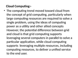 Cloud Computing:-
• The computing trend moved toward cloud from
the concept of grid computing, particularly when
large computing resources are required to solve a
single problem, using the ideas of computing
power as a utility and other allied concepts
However, the potential difference between grid
and cloud is that grid computing supports
leveraging several computers in parallel to solve a
particular application, while cloud computing
supports leveraging multiple resources, including
computing resources, to deliver a unified service
to the end user.
 