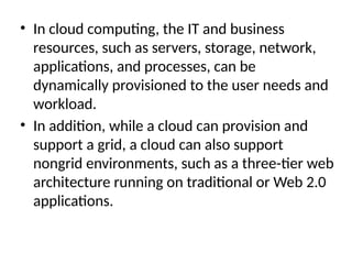• In cloud computing, the IT and business
resources, such as servers, storage, network,
applications, and processes, can be
dynamically provisioned to the user needs and
workload.
• In addition, while a cloud can provision and
support a grid, a cloud can also support
nongrid environments, such as a three-tier web
architecture running on traditional or Web 2.0
applications.
 