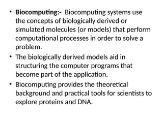 • Biocomputing:- Biocomputing systems use
the concepts of biologically derived or
simulated molecules (or models) that perform
computational processes in order to solve a
problem.
• The biologically derived models aid in
structuring the computer programs that
become part of the application.
• Biocomputing provides the theoretical
background and practical tools for scientists to
explore proteins and DNA.
 