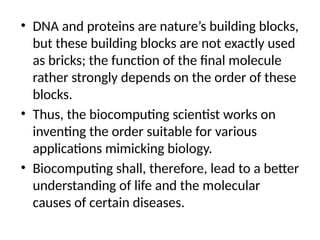 • DNA and proteins are nature’s building blocks,
but these building blocks are not exactly used
as bricks; the function of the final molecule
rather strongly depends on the order of these
blocks.
• Thus, the biocomputing scientist works on
inventing the order suitable for various
applications mimicking biology.
• Biocomputing shall, therefore, lead to a better
understanding of life and the molecular
causes of certain diseases.
 