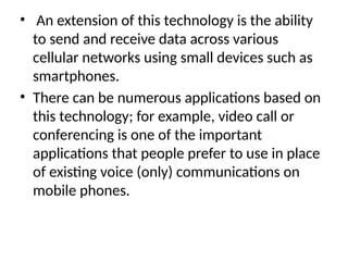 • An extension of this technology is the ability
to send and receive data across various
cellular networks using small devices such as
smartphones.
• There can be numerous applications based on
this technology; for example, video call or
conferencing is one of the important
applications that people prefer to use in place
of existing voice (only) communications on
mobile phones.
 