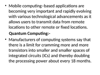 • Mobile computing–based applications are
becoming very important and rapidly evolving
with various technological advancements as it
allows users to transmit data from remote
locations to other remote or fixed locations.
Quantum Computing:-
• Manufacturers of computing systems say that
there is a limit for cramming more and more
transistors into smaller and smaller spaces of
integrated circuits (ICs) and thereby doubling
the processing power about every 18 months.
 