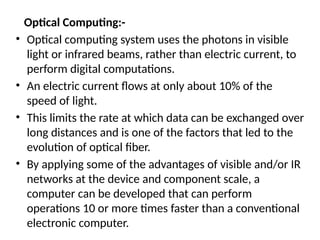 Optical Computing:-
• Optical computing system uses the photons in visible
light or infrared beams, rather than electric current, to
perform digital computations.
• An electric current flows at only about 10% of the
speed of light.
• This limits the rate at which data can be exchanged over
long distances and is one of the factors that led to the
evolution of optical fiber.
• By applying some of the advantages of visible and/or IR
networks at the device and component scale, a
computer can be developed that can perform
operations 10 or more times faster than a conventional
electronic computer.
 