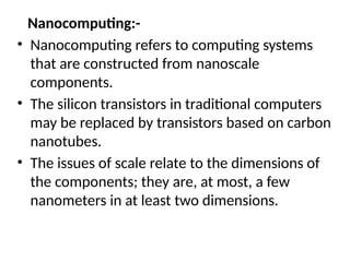 Nanocomputing:-
• Nanocomputing refers to computing systems
that are constructed from nanoscale
components.
• The silicon transistors in traditional computers
may be replaced by transistors based on carbon
nanotubes.
• The issues of scale relate to the dimensions of
the components; they are, at most, a few
nanometers in at least two dimensions.
 