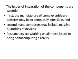 The issues of integration of the components are
twofold:
• first, the manufacture of complex arbitrary
patterns may be economically infeasible, and
• second, nanocomputers may include massive
quantities of devices.
• Researchers are working on all these issues to
bring nanocomputing a reality.
 