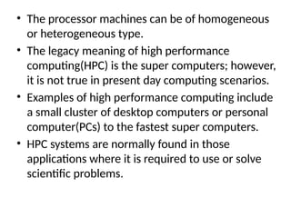 • The processor machines can be of homogeneous
or heterogeneous type.
• The legacy meaning of high performance
computing(HPC) is the super computers; however,
it is not true in present day computing scenarios.
• Examples of high performance computing include
a small cluster of desktop computers or personal
computer(PCs) to the fastest super computers.
• HPC systems are normally found in those
applications where it is required to use or solve
scientific problems.
 