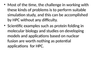 • Most of the time, the challenge in working with
these kinds of problems is to perform suitable
simulation study, and this can be accomplished
by HPC without any difficulty.
• Scientific examples such as protein folding in
molecular biology and studies on developing
models and applications based on nuclear
fusion are worth nothing as potential
applications for HPC.
 