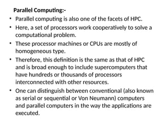 Parallel Computing:-
• Parallel computing is also one of the facets of HPC.
• Here, a set of processors work cooperatively to solve a
computational problem.
• These processor machines or CPUs are mostly of
homogeneous type.
• Therefore, this definition is the same as that of HPC
and is broad enough to include supercomputers that
have hundreds or thousands of processors
interconnected with other resources.
• One can distinguish between conventional (also known
as serial or sequential or Von Neumann) computers
and parallel computers in the way the applications are
executed.
 