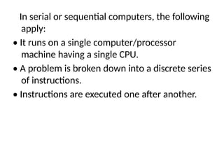 In serial or sequential computers, the following
apply:
• It runs on a single computer/processor
machine having a single CPU.
• A problem is broken down into a discrete series
of instructions.
• Instructions are executed one after another.
 