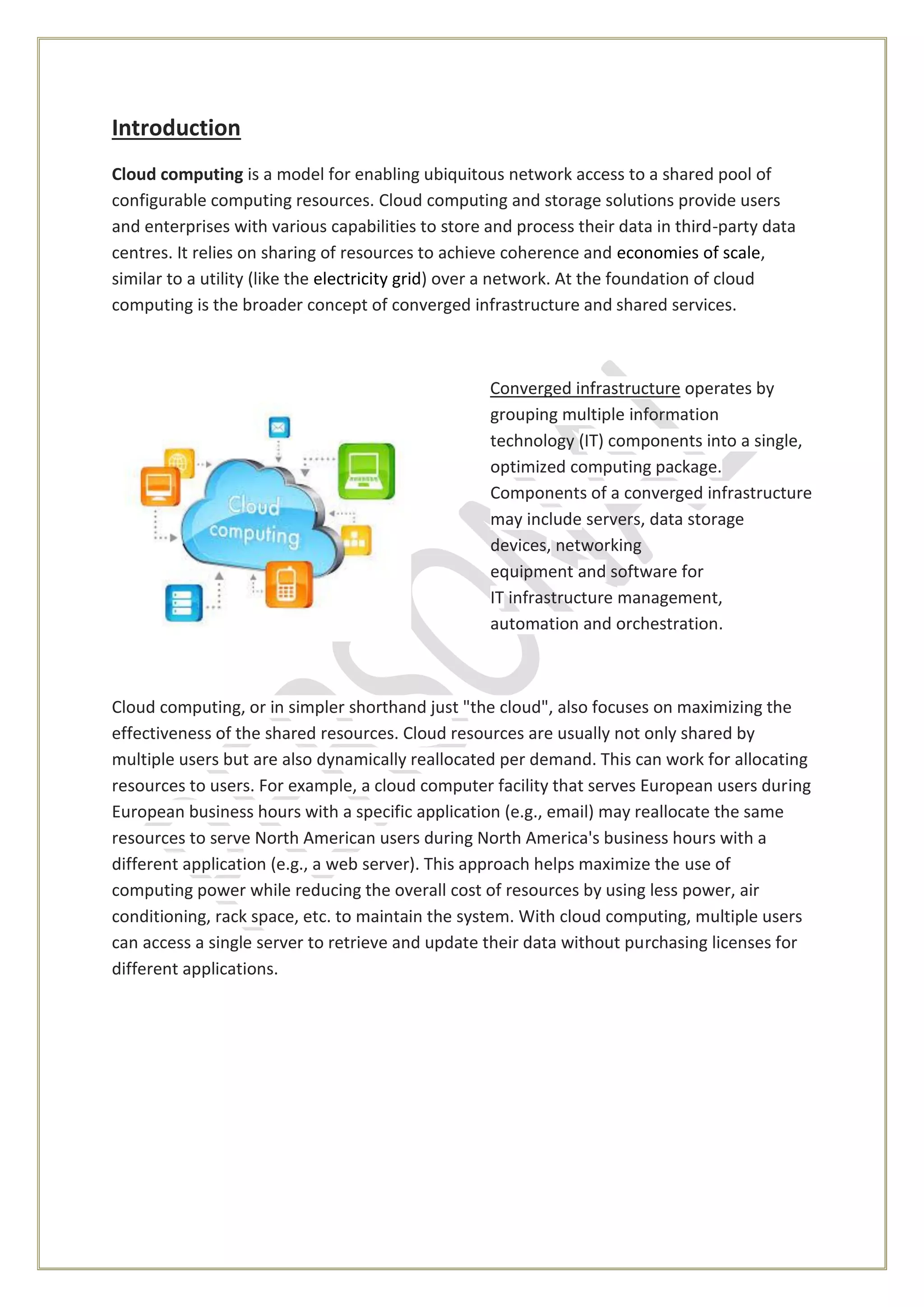 Introduction
Cloud computing is a model for enabling ubiquitous network access to a shared pool of
configurable computing resources. Cloud computing and storage solutions provide users
and enterprises with various capabilities to store and process their data in third-party data
centres. It relies on sharing of resources to achieve coherence and economies of scale,
similar to a utility (like the electricity grid) over a network. At the foundation of cloud
computing is the broader concept of converged infrastructure and shared services.
Converged infrastructure operates by
grouping multiple information
technology (IT) components into a single,
optimized computing package.
Components of a converged infrastructure
may include servers, data storage
devices, networking
equipment and software for
IT infrastructure management,
automation and orchestration.
Cloud computing, or in simpler shorthand just "the cloud", also focuses on maximizing the
effectiveness of the shared resources. Cloud resources are usually not only shared by
multiple users but are also dynamically reallocated per demand. This can work for allocating
resources to users. For example, a cloud computer facility that serves European users during
European business hours with a specific application (e.g., email) may reallocate the same
resources to serve North American users during North America's business hours with a
different application (e.g., a web server). This approach helps maximize the use of
computing power while reducing the overall cost of resources by using less power, air
conditioning, rack space, etc. to maintain the system. With cloud computing, multiple users
can access a single server to retrieve and update their data without purchasing licenses for
different applications.
 