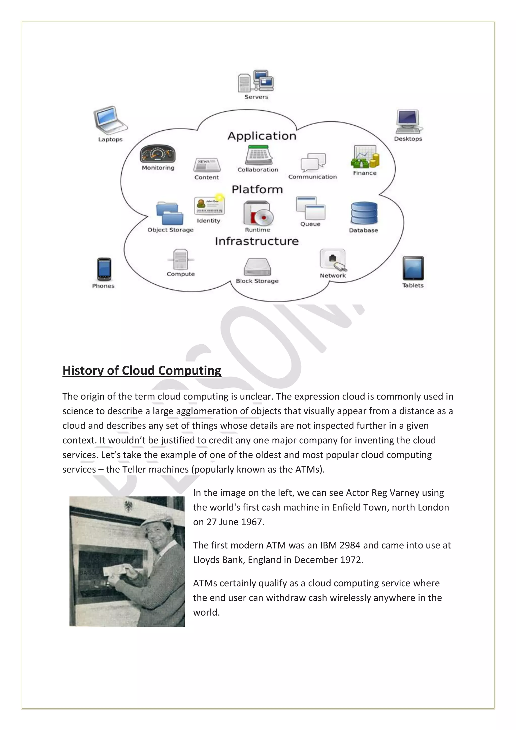 History of Cloud Computing
The origin of the term cloud computing is unclear. The expression cloud is commonly used in
science to describe a large agglomeration of objects that visually appear from a distance as a
cloud and describes any set of things whose details are not inspected further in a given
context. It wouldn’t be justified to credit any one major company for inventing the cloud
services. Let’s take the example of one of the oldest and most popular cloud computing
services – the Teller machines (popularly known as the ATMs).
In the image on the left, we can see Actor Reg Varney using
the world's first cash machine in Enfield Town, north London
on 27 June 1967.
The first modern ATM was an IBM 2984 and came into use at
Lloyds Bank, England in December 1972.
ATMs certainly qualify as a cloud computing service where
the end user can withdraw cash wirelessly anywhere in the
world.
 