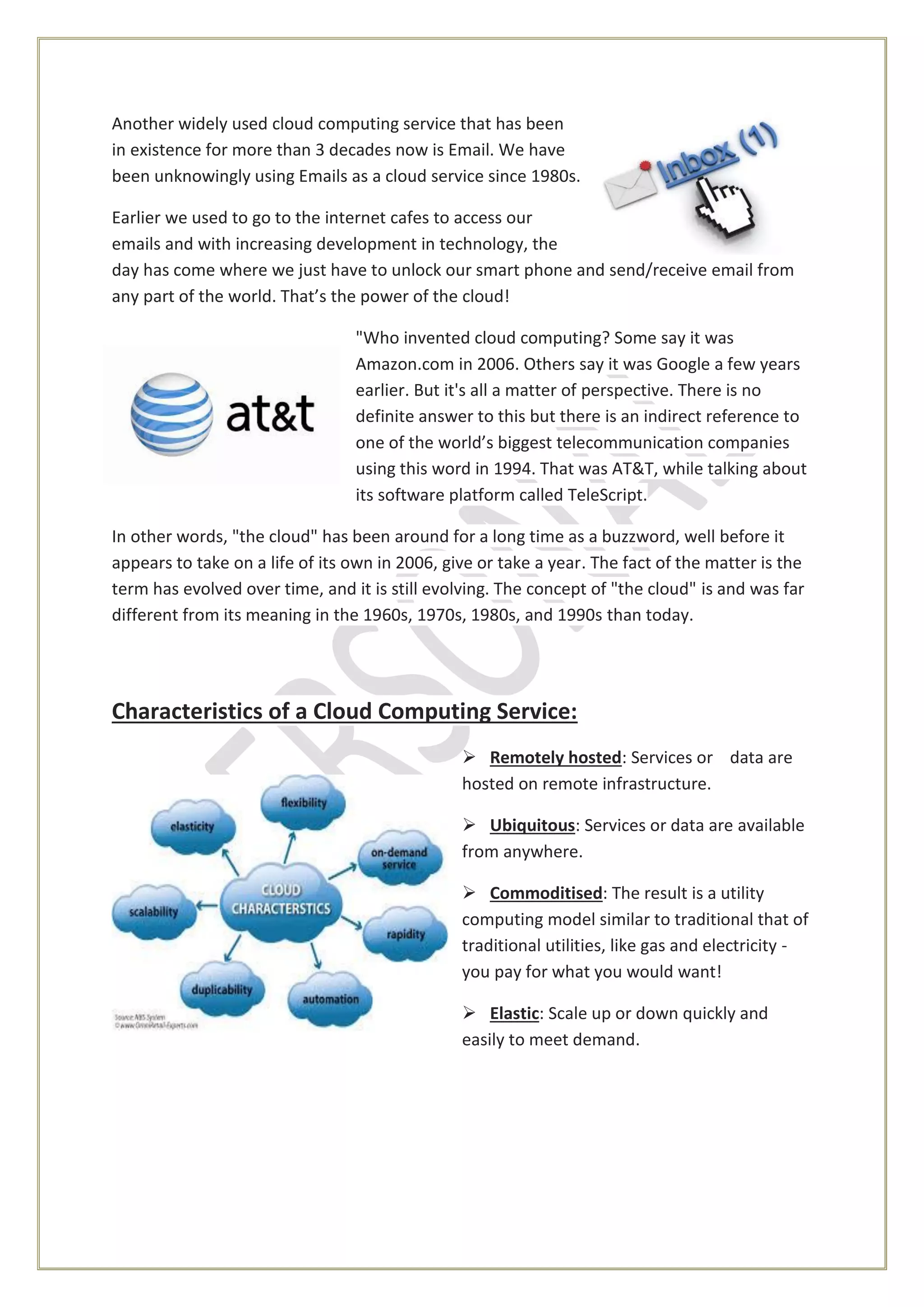 Another widely used cloud computing service that has been
in existence for more than 3 decades now is Email. We have
been unknowingly using Emails as a cloud service since 1980s.
Earlier we used to go to the internet cafes to access our
emails and with increasing development in technology, the
day has come where we just have to unlock our smart phone and send/receive email from
any part of the world. That’s the power of the cloud!
"Who invented cloud computing? Some say it was
Amazon.com in 2006. Others say it was Google a few years
earlier. But it's all a matter of perspective. There is no
definite answer to this but there is an indirect reference to
one of the world’s biggest telecommunication companies
using this word in 1994. That was AT&T, while talking about
its software platform called TeleScript.
In other words, "the cloud" has been around for a long time as a buzzword, well before it
appears to take on a life of its own in 2006, give or take a year. The fact of the matter is the
term has evolved over time, and it is still evolving. The concept of "the cloud" is and was far
different from its meaning in the 1960s, 1970s, 1980s, and 1990s than today.
Characteristics of a Cloud Computing Service:
 Remotely hosted: Services or data are
hosted on remote infrastructure.
 Ubiquitous: Services or data are available
from anywhere.
 Commoditised: The result is a utility
computing model similar to traditional that of
traditional utilities, like gas and electricity -
you pay for what you would want!
 Elastic: Scale up or down quickly and
easily to meet demand.
 