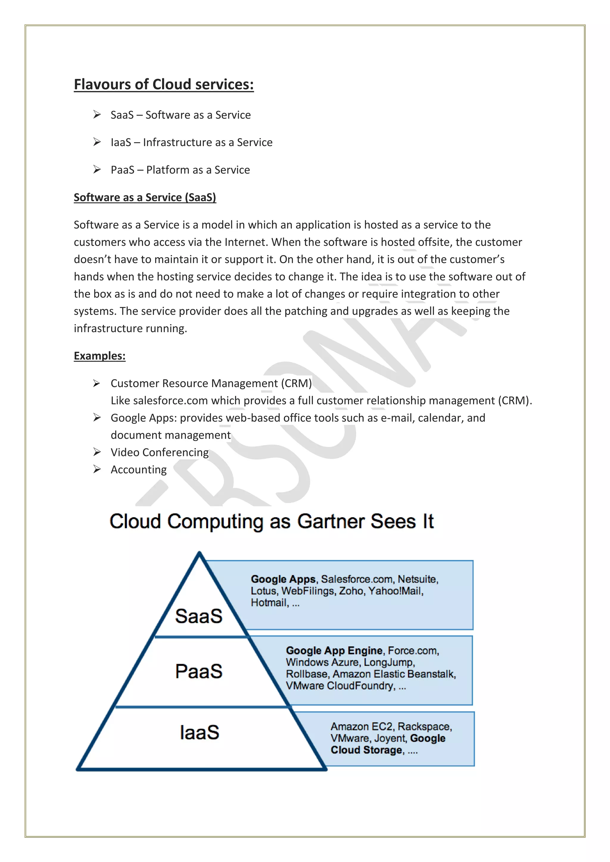 Flavours of Cloud services:
 SaaS – Software as a Service
 IaaS – Infrastructure as a Service
 PaaS – Platform as a Service
Software as a Service (SaaS)
Software as a Service is a model in which an application is hosted as a service to the
customers who access via the Internet. When the software is hosted offsite, the customer
doesn’t have to maintain it or support it. On the other hand, it is out of the customer’s
hands when the hosting service decides to change it. The idea is to use the software out of
the box as is and do not need to make a lot of changes or require integration to other
systems. The service provider does all the patching and upgrades as well as keeping the
infrastructure running.
Examples:
 Customer Resource Management (CRM)
Like salesforce.com which provides a full customer relationship management (CRM).
 Google Apps: provides web-based office tools such as e-mail, calendar, and
document management
 Video Conferencing
 Accounting
 