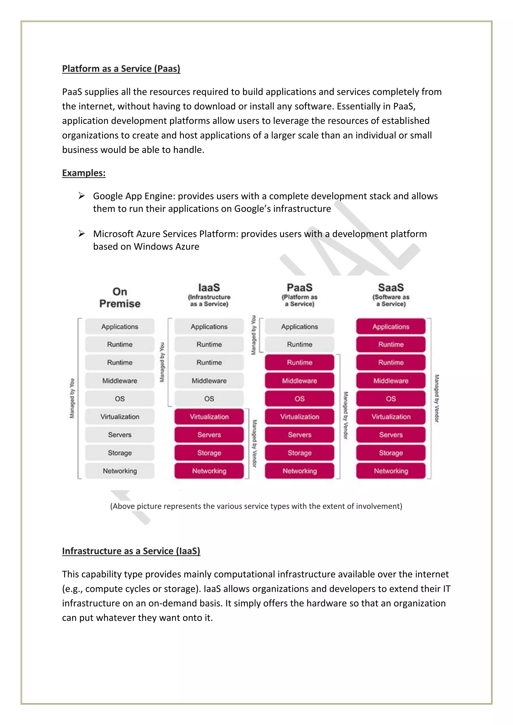 Platform as a Service (Paas)
PaaS supplies all the resources required to build applications and services completely from
the internet, without having to download or install any software. Essentially in PaaS,
application development platforms allow users to leverage the resources of established
organizations to create and host applications of a larger scale than an individual or small
business would be able to handle.
Examples:
 Google App Engine: provides users with a complete development stack and allows
them to run their applications on Google’s infrastructure
 Microsoft Azure Services Platform: provides users with a development platform
based on Windows Azure
(Above picture represents the various service types with the extent of involvement)
Infrastructure as a Service (IaaS)
This capability type provides mainly computational infrastructure available over the internet
(e.g., compute cycles or storage). IaaS allows organizations and developers to extend their IT
infrastructure on an on-demand basis. It simply offers the hardware so that an organization
can put whatever they want onto it.
 