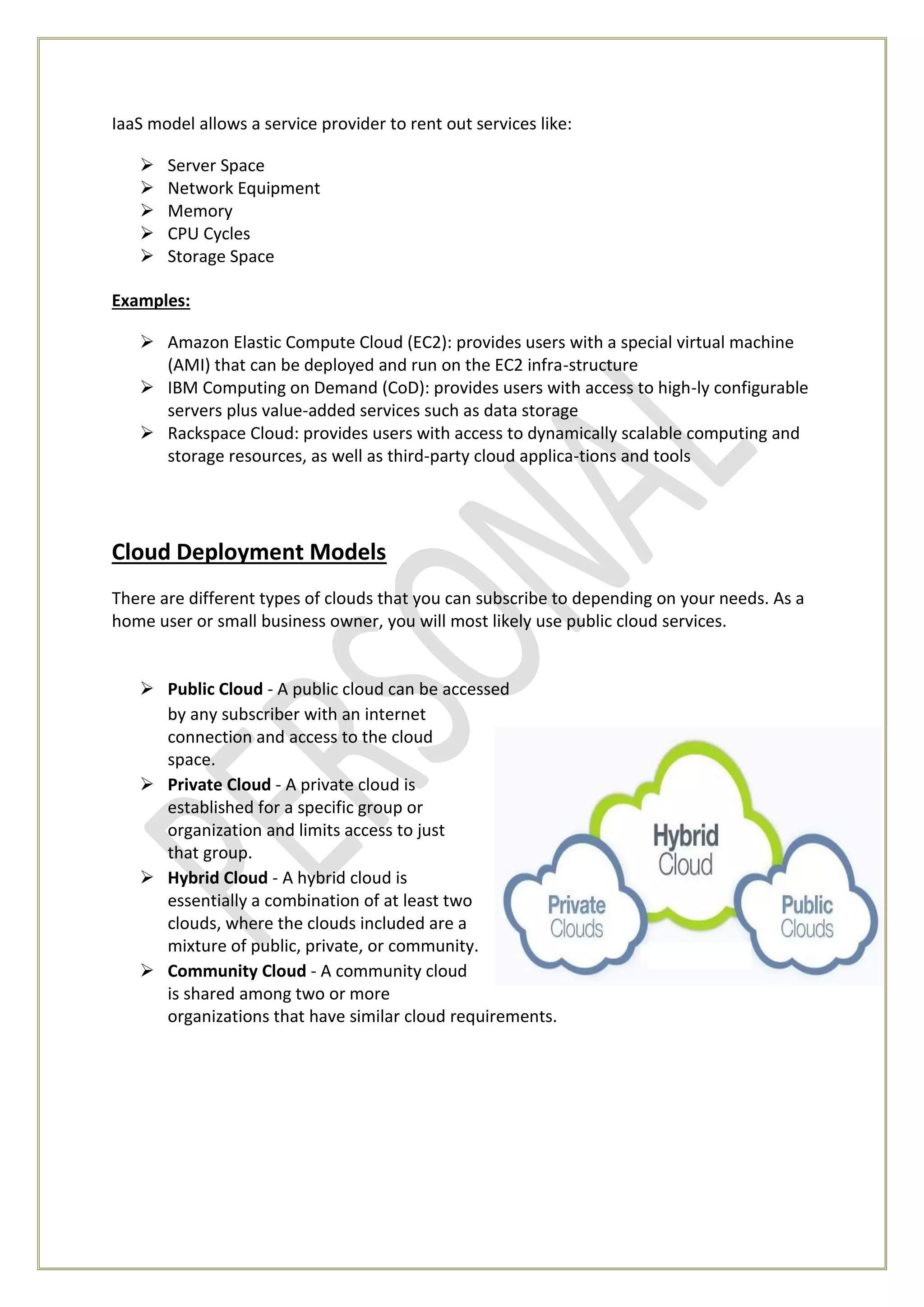 IaaS model allows a service provider to rent out services like:
 Server Space
 Network Equipment
 Memory
 CPU Cycles
 Storage Space
Examples:
 Amazon Elastic Compute Cloud (EC2): provides users with a special virtual machine
(AMI) that can be deployed and run on the EC2 infra-structure
 IBM Computing on Demand (CoD): provides users with access to high-ly configurable
servers plus value-added services such as data storage
 Rackspace Cloud: provides users with access to dynamically scalable computing and
storage resources, as well as third-party cloud applica-tions and tools
Cloud Deployment Models
There are different types of clouds that you can subscribe to depending on your needs. As a
home user or small business owner, you will most likely use public cloud services.
 Public Cloud - A public cloud can be accessed
by any subscriber with an internet
connection and access to the cloud
space.
 Private Cloud - A private cloud is
established for a specific group or
organization and limits access to just
that group.
 Hybrid Cloud - A hybrid cloud is
essentially a combination of at least two
clouds, where the clouds included are a
mixture of public, private, or community.
 Community Cloud - A community cloud
is shared among two or more
organizations that have similar cloud requirements.
 
