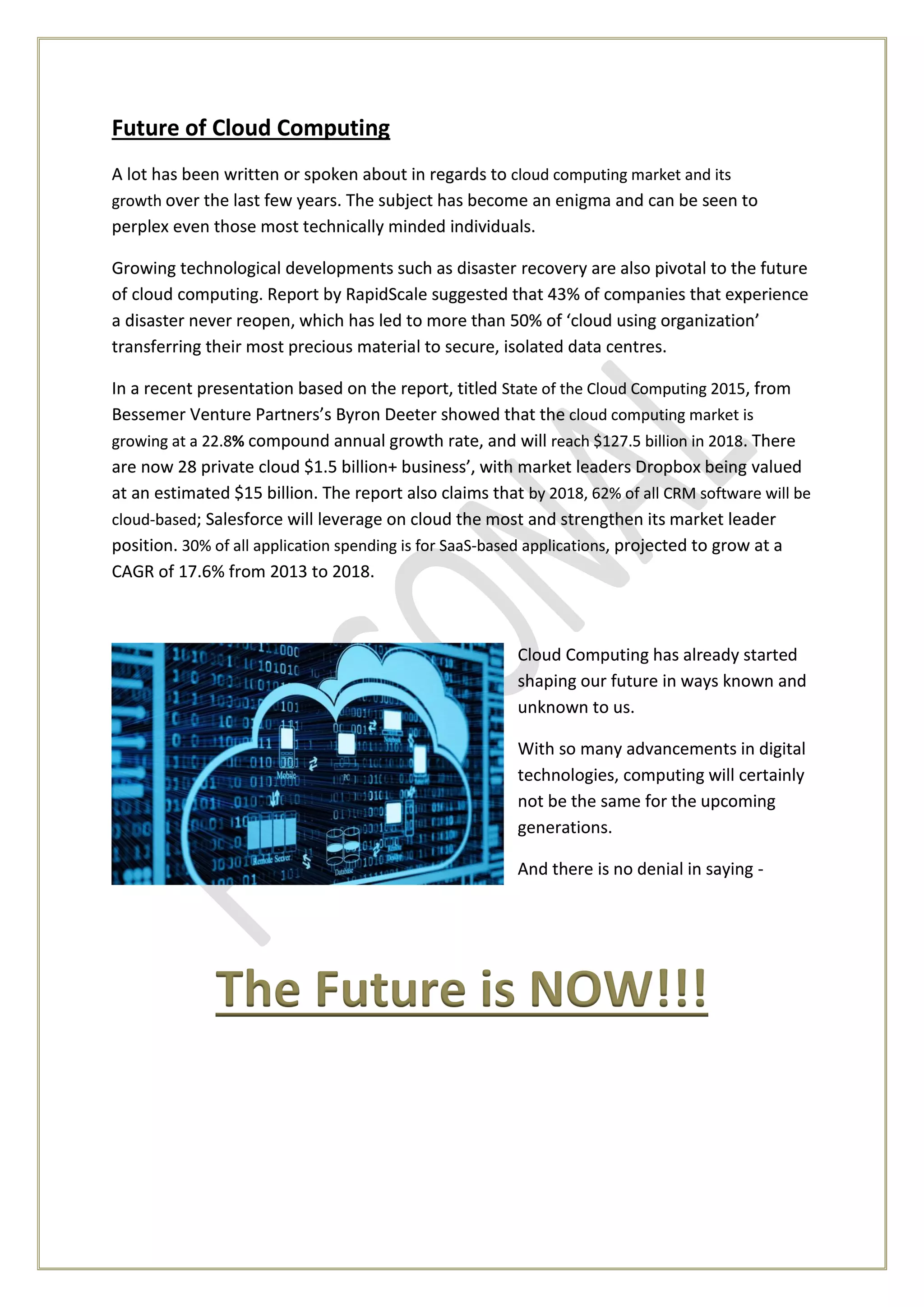 Future of Cloud Computing
A lot has been written or spoken about in regards to cloud computing market and its
growth over the last few years. The subject has become an enigma and can be seen to
perplex even those most technically minded individuals.
Growing technological developments such as disaster recovery are also pivotal to the future
of cloud computing. Report by RapidScale suggested that 43% of companies that experience
a disaster never reopen, which has led to more than 50% of ‘cloud using organization’
transferring their most precious material to secure, isolated data centres.
In a recent presentation based on the report, titled State of the Cloud Computing 2015, from
Bessemer Venture Partners’s Byron Deeter showed that the cloud computing market is
growing at a 22.8% compound annual growth rate, and will reach $127.5 billion in 2018. There
are now 28 private cloud $1.5 billion+ business’, with market leaders Dropbox being valued
at an estimated $15 billion. The report also claims that by 2018, 62% of all CRM software will be
cloud-based; Salesforce will leverage on cloud the most and strengthen its market leader
position. 30% of all application spending is for SaaS-based applications, projected to grow at a
CAGR of 17.6% from 2013 to 2018.
Cloud Computing has already started
shaping our future in ways known and
unknown to us.
With so many advancements in digital
technologies, computing will certainly
not be the same for the upcoming
generations.
And there is no denial in saying -
The Future is NOW!!!
 