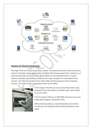 History of Cloud Computing
The origin of the term cloud computing is unclear. The expression cloud is commonly used in
science to describe a large agglomeration of objects that visually appear from a distance as a
cloud and describes any set of things whose details are not inspected further in a given
context. It wouldn’t be justified to credit any one major company for inventing the cloud
services. Let’s take the example of one of the oldest and most popular cloud computing
services – the Teller machines (popularly known as the ATMs).
In the image on the left, we can see Actor Reg Varney using
the world's first cash machine in Enfield Town, north London
on 27 June 1967.
The first modern ATM was an IBM 2984 and came into use at
Lloyds Bank, England in December 1972.
ATMs certainly qualify as a cloud computing service where
the end user can withdraw cash wirelessly anywhere in the
world.
 