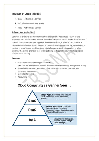 Flavours of Cloud services:
 SaaS – Software as a Service
 IaaS – Infrastructure as a Service
 PaaS – Platform as a Service
Software as a Service (SaaS)
Software as a Service is a model in which an application is hosted as a service to the
customers who access via the Internet. When the software is hosted offsite, the customer
doesn’t have to maintain it or support it. On the other hand, it is out of the customer’s
hands when the hosting service decides to change it. The idea is to use the software out of
the box as is and do not need to make a lot of changes or require integration to other
systems. The service provider does all the patching and upgrades as well as keeping the
infrastructure running.
Examples:
 Customer Resource Management (CRM)
Like salesforce.com which provides a full customer relationship management (CRM).
 Google Apps: provides web-based office tools such as e-mail, calendar, and
document management
 Video Conferencing
 Accounting
 