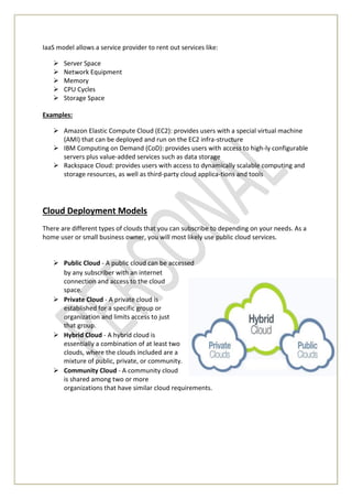 IaaS model allows a service provider to rent out services like:
 Server Space
 Network Equipment
 Memory
 CPU Cycles
 Storage Space
Examples:
 Amazon Elastic Compute Cloud (EC2): provides users with a special virtual machine
(AMI) that can be deployed and run on the EC2 infra-structure
 IBM Computing on Demand (CoD): provides users with access to high-ly configurable
servers plus value-added services such as data storage
 Rackspace Cloud: provides users with access to dynamically scalable computing and
storage resources, as well as third-party cloud applica-tions and tools
Cloud Deployment Models
There are different types of clouds that you can subscribe to depending on your needs. As a
home user or small business owner, you will most likely use public cloud services.
 Public Cloud - A public cloud can be accessed
by any subscriber with an internet
connection and access to the cloud
space.
 Private Cloud - A private cloud is
established for a specific group or
organization and limits access to just
that group.
 Hybrid Cloud - A hybrid cloud is
essentially a combination of at least two
clouds, where the clouds included are a
mixture of public, private, or community.
 Community Cloud - A community cloud
is shared among two or more
organizations that have similar cloud requirements.
 