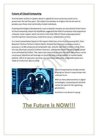 Future of Cloud Computing
A lot has been written or spoken about in regards to cloud computing market and its
growth over the last few years. The subject has become an enigma and can be seen to
perplex even those most technically minded individuals.
Growing technological developments such as disaster recovery are also pivotal to the future
of cloud computing. Report by RapidScale suggested that 43% of companies that experience
a disaster never reopen, which has led to more than 50% of ‘cloud using organization’
transferring their most precious material to secure, isolated data centres.
In a recent presentation based on the report, titled State of the Cloud Computing 2015, from
Bessemer Venture Partners’s Byron Deeter showed that the cloud computing market is
growing at a 22.8% compound annual growth rate, and will reach $127.5 billion in 2018. There
are now 28 private cloud $1.5 billion+ business’, with market leaders Dropbox being valued
at an estimated $15 billion. The report also claims that by 2018, 62% of all CRM software will be
cloud-based; Salesforce will leverage on cloud the most and strengthen its market leader
position. 30% of all application spending is for SaaS-based applications, projected to grow at a
CAGR of 17.6% from 2013 to 2018.
Cloud Computing has already started
shaping our future in ways known and
unknown to us.
With so many advancements in digital
technologies, computing will certainly
not be the same for the upcoming
generations.
And there is no denial in saying -
The Future is NOW!!!
 