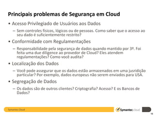 Principais problemas de Segurança em Cloud
• Acesso Privilegiado de Usuários aos Dados
   – Sem controles físicos, lógicos ou de pessoas. Como saber que o acesso ao
     seu dado é suficientemente restrito?
• Conformidade com Regulamentações
   – Responsabilidade pela segurança de dados quando mantido por 3º. Foi
     feita uma due diligence ao provedor de Cloud? Eles atendem
     regulamentações? Como você audita?
• Localização dos Dados
   – Você pode assegurar que os dados estão armazenados em uma jusridição
     particular? Por exemplo, dados europeus não serem enviados para USA.
• Segregação de Dados
   – Os dados são de outros clientes? Criptografia? Acesso? E os Bancos de
     Dados?


Symantec.Cloud
                                                                                10
 