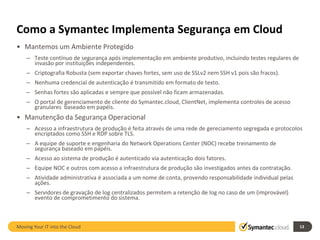 Como a Symantec Implementa Segurança em Cloud
• Mantemos um Ambiente Protegido
    – Teste contínuo de segurança após implementação em ambiente produtivo, incluindo testes regulares de
      invasão por instituições independentes.
    – Criptografia Robusta (sem exportar chaves fortes, sem uso de SSLv2 nem SSH v1 pois são fracos).
    – Nenhuma credencial de autenticação é transmitido em formato de texto.
    – Senhas fortes são aplicadas e sempre que possível não ficam armazenadas.
    – O portal de gerenciamento de cliente do Symantec.cloud, ClientNet, implementa controles de acesso
      granulares baseado em papéis.
• Manutenção da Segurança Operacional
    – Acesso a infraestrutura de produção é feita através de uma rede de gereciamento segregada e protocolos
      encriptados como SSH e RDP sobre TLS.
    – A equipe de suporte e engenharia do Network Operations Center (NOC) recebe treinamento de
      segurança baseado em papéis.
    – Acesso ao sistema de produção é autenticado via autenticação dois fatores.
    – Equipe NOC e outros com acesso a infraestrutura de produção são investigados antes da contratação.
    – Atividade administrativa é associada a um nome de conta, provendo responsabilidade individual pelas
      ações.
    – Servidores de gravação de log centralizados permitem a retenção de log no caso de um (improvável)
      evento de comprometimento do sistema.



Moving Your IT into the Cloud                                                                               13
 