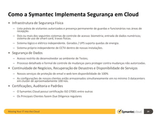 Como a Symantec Implementa Segurança em Cloud
• Infraestrutura de Segurança Física
    – Lista prévia de visitantes autorizados e presença permanente de guardas e funcionários nas áreas de
      recepção.
    – Dois ou mais dos seguintes sistemas de controle de acesso: biometria; entrada de dados numéricos;
      sistema de uso de smart card; travas físicas.
    – Sistema lógico e elétrico independente. Gerados / UPS suporta quedas de energia.
    – Sistema próprio independente de CCTV dentro de nossas instalações.
• Segurança de Dados
    – Acesso restrito do desenvolvedor ao ambiente de Testes;
    – Processo detalhado e formal de controle de mudanças para proteger contra mudanças não autorizadas.
• Continuidade de Negócios, Recuperação de Desastres e Disponibilidade de Serviços
    – Nossos serviços de proteção de email e web tem disponibilidade de 100%
    – As configurações de nossos clientes estão armazenados simultaneamente em no mínimo 3 datacenters
      em cluster de aproximadamente 100 nós.
• Certificações, Auditoria e Padrões
    – O Symantec.Cloud possui certificação ISO 27001 entre outras
    – Os Principais Clientes fazem Due Diligence regulares



Moving Your IT into the Cloud                                                                               14
 