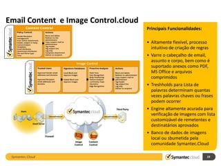 Email Content e Image Control.cloud
                                      Principais Funcionalidades:

                                      • Altamente flexível, processo
                                        intuitivo de criação de regras
                                      • Varre o cabeçalho de email,
                                        assunto e corpo, bem como é
                                        suportado anexos como PDF,
                                        MS Office e arquivos
                                        comprimidos
                                      • Treshholds para Lista de
                                        palavras determinam quantas
                                        vezes palavras chaves ou frases
                                        podem ocorrer
                                      • Engine altamente acurada para
                                        verificação de imagens com lista
                                        customizável de remetentes e
                                        destinatários aprovados
                                      • Banco de dados de imagens
                                        local ou sbumetida pela
                                        comunidade Symantec.Cloud

 Symantec.Cloud                                                      19
 
