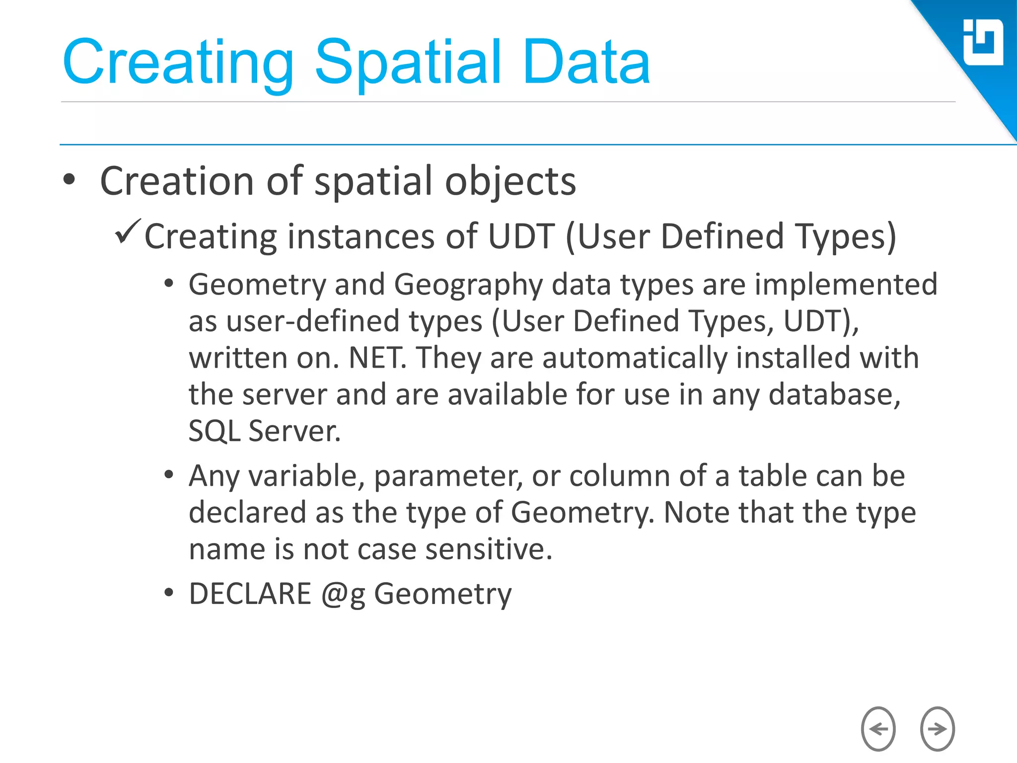 Creating Spatial Data
• Creation of spatial objects
Creating instances of UDT (User Defined Types)
• Geometry and Geography data types are implemented
as user-defined types (User Defined Types, UDT),
written on. NET. They are automatically installed with
the server and are available for use in any database,
SQL Server.
• Any variable, parameter, or column of a table can be
declared as the type of Geometry. Note that the type
name is not case sensitive.
• DECLARE @g Geometry
 