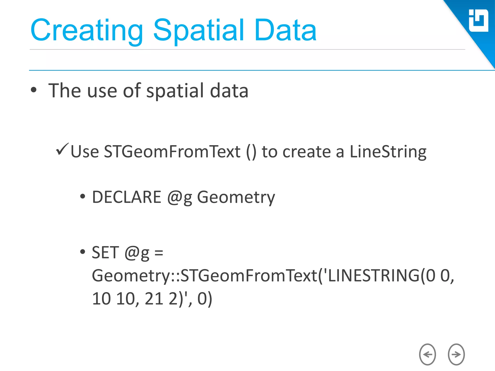 Creating Spatial Data
• The use of spatial data
Use STGeomFromText () to create a LineString
• DECLARE @g Geometry
• SET @g =
Geometry::STGeomFromText('LINESTRING(0 0,
10 10, 21 2)', 0)
 