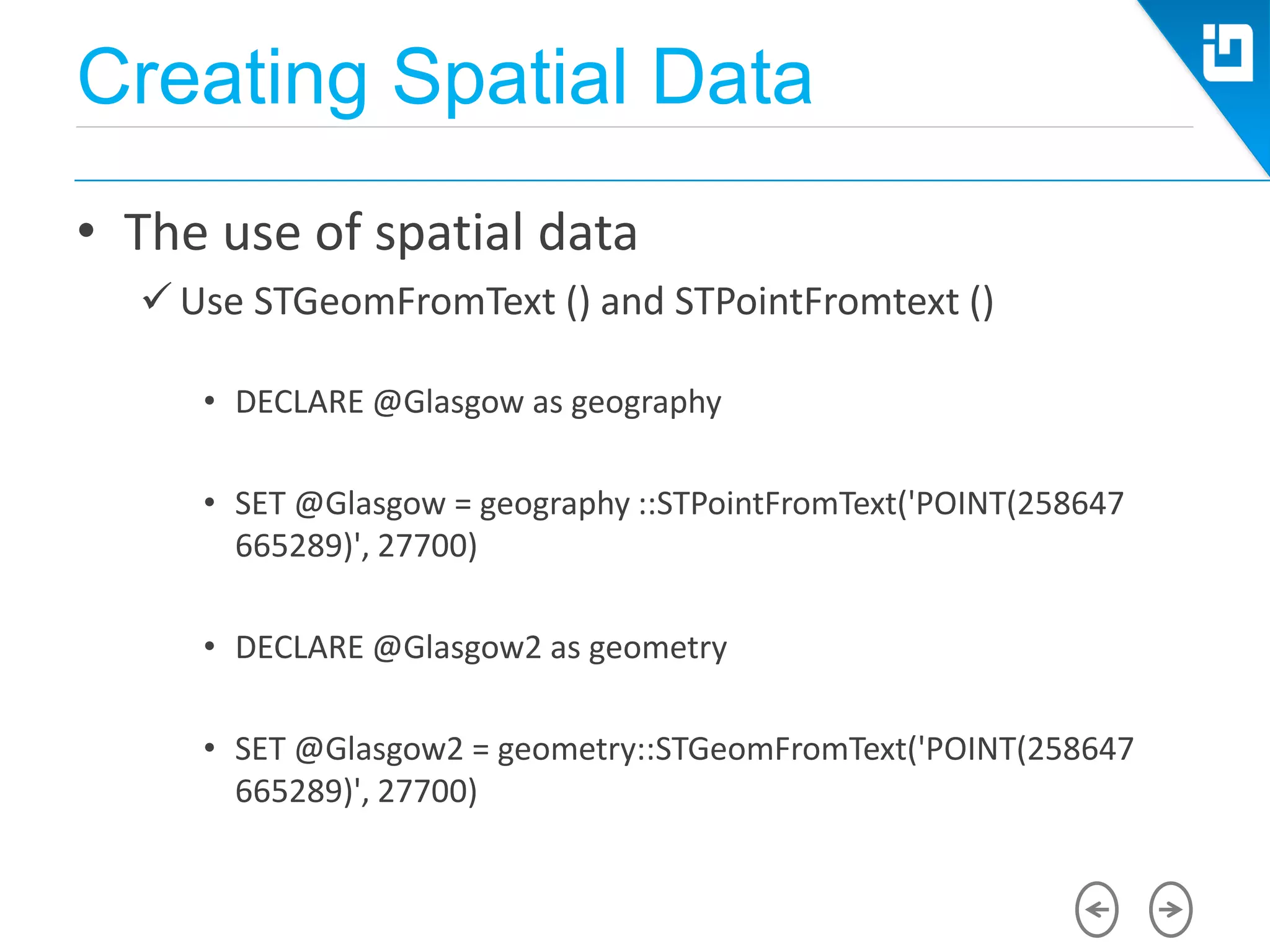 Creating Spatial Data
• The use of spatial data
 Use STGeomFromText () and STPointFromtext ()
• DECLARE @Glasgow as geography
• SET @Glasgow = geography ::STPointFromText('POINT(258647
665289)', 27700)
• DECLARE @Glasgow2 as geometry
• SET @Glasgow2 = geometry::STGeomFromText('POINT(258647
665289)', 27700)
 