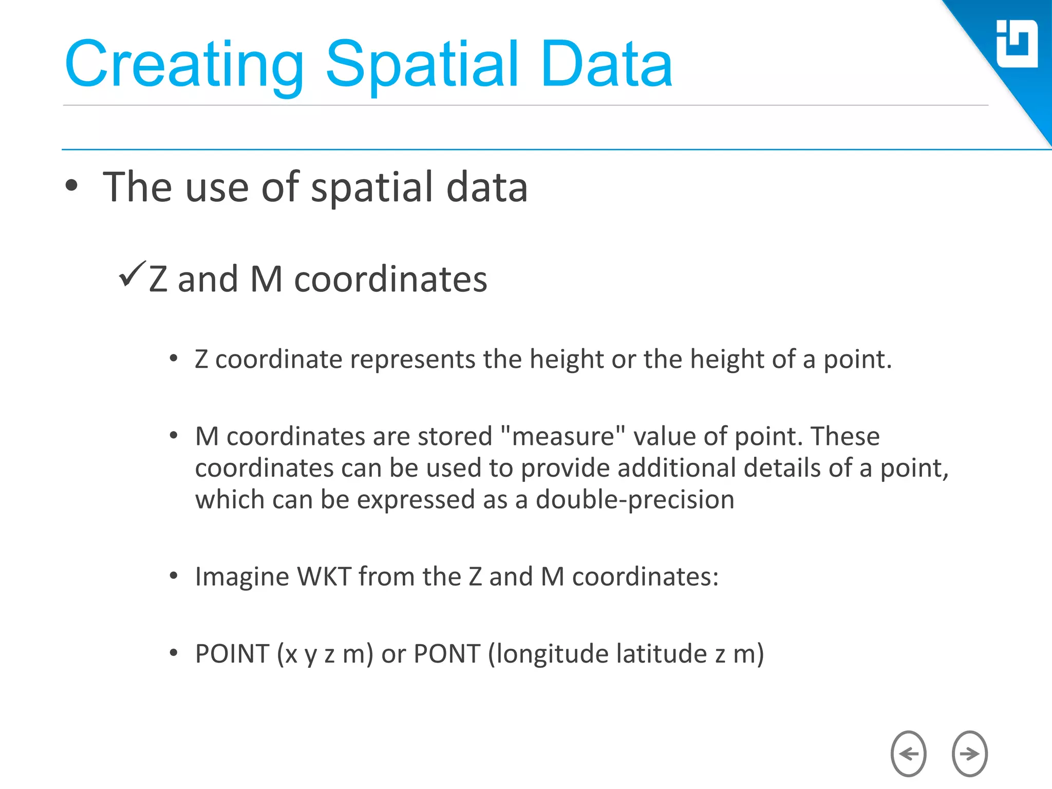 Creating Spatial Data
• The use of spatial data
Z and M coordinates
• Z coordinate represents the height or the height of a point.
• M coordinates are stored "measure" value of point. These
coordinates can be used to provide additional details of a point,
which can be expressed as a double-precision
• Imagine WKT from the Z and M coordinates:
• POINT (x y z m) or PONT (longitude latitude z m)
 